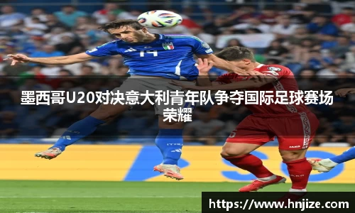 墨西哥U20对决意大利青年队争夺国际足球赛场荣耀